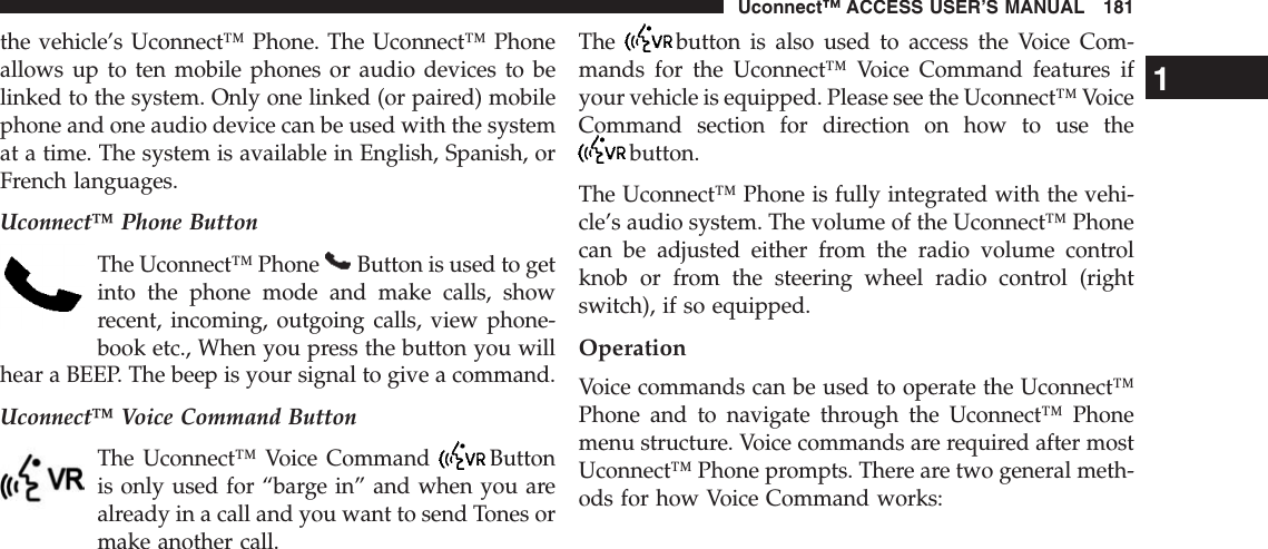 the vehicle’s Uconnect™ Phone. The Uconnect™ Phoneallows up to ten mobile phones or audio devices to belinked to the system. Only one linked (or paired) mobilephone and one audio device can be used with the systemat a time. The system is available in English, Spanish, orFrench languages.Uconnect™ Phone ButtonThe Uconnect™ Phone Button is used to getinto the phone mode and make calls, showrecent, incoming, outgoing calls, view phone-book etc., When you press the button you willhear a BEEP. The beep is your signal to give a command.Uconnect™ Voice Command ButtonThe Uconnect™ Voice Command Buttonis only used for “barge in” and when you arealready in a call and you want to send Tones ormake another call.The button is also used to access the Voice Com-mands for the Uconnect™ Voice Command features ifyour vehicle is equipped. Please see the Uconnect™ VoiceCommand section for direction on how to use thebutton.The Uconnect™ Phone is fully integrated with the vehi-cle’s audio system. The volume of the Uconnect™ Phonecan be adjusted either from the radio volume controlknob or from the steering wheel radio control (rightswitch), if so equipped.OperationVoice commands can be used to operate the Uconnect™Phone and to navigate through the Uconnect™ Phonemenu structure. Voice commands are required after mostUconnect™ Phone prompts. There are two general meth-ods for how Voice Command works:1Uconnect™ ACCESS USER’S MANUAL 181