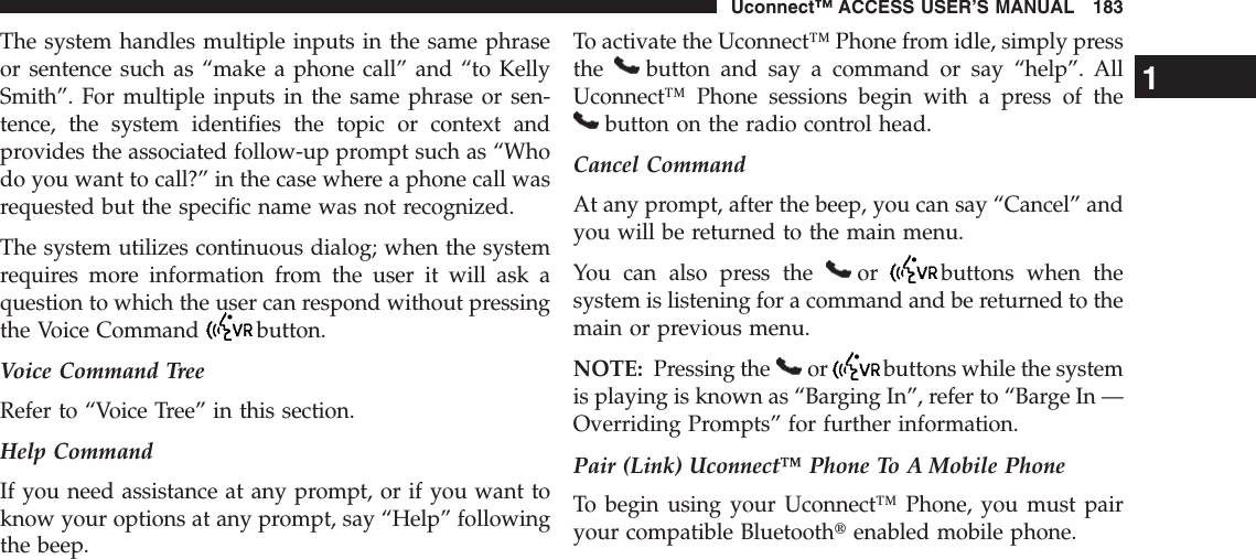 The system handles multiple inputs in the same phraseor sentence such as “make a phone call” and “to KellySmith”. For multiple inputs in the same phrase or sen-tence, the system identifies the topic or context andprovides the associated follow-up prompt such as “Whodo you want to call?” in the case where a phone call wasrequested but the specific name was not recognized.The system utilizes continuous dialog; when the systemrequires more information from the user it will ask aquestion to which the user can respond without pressingthe Voice Command button.Voice Command TreeRefer to “Voice Tree” in this section.Help CommandIf you need assistance at any prompt, or if you want toknow your options at any prompt, say “Help” followingthe beep.To activate the Uconnect™ Phone from idle, simply pressthe button and say a command or say “help”. AllUconnect™ Phone sessions begin with a press of thebutton on the radio control head.Cancel CommandAt any prompt, after the beep, you can say “Cancel” andyou will be returned to the main menu.You can also press the or buttons when thesystem is listening for a command and be returned to themain or previous menu.NOTE: Pressing the or buttons while the systemis playing is known as “Barging In”, refer to “Barge In —Overriding Prompts” for further information.Pair (Link) Uconnect™ Phone To A Mobile PhoneTo begin using your Uconnect™ Phone, you must pairyour compatible Bluetoothtenabled mobile phone.1Uconnect™ ACCESS USER’S MANUAL 183