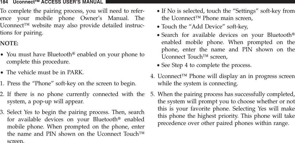 To complete the pairing process, you will need to refer-ence your mobile phone Owner’s Manual. TheUconnect™ website may also provide detailed instruc-tions for pairing.NOTE:•You must have Bluetoothtenabled on your phone tocomplete this procedure.•The vehicle must be in PARK.1. Press the “Phone” soft-key on the screen to begin.2. If there is no phone currently connected with thesystem, a pop-up will appear.3. Select Yes to begin the pairing process. Then, searchfor available devices on your Bluetoothtenabledmobile phone. When prompted on the phone, enterthe name and PIN shown on the Uconnect Touch™screen.•If No is selected, touch the “Settings” soft-key fromthe Uconnect™ Phone main screen,•Touch the “Add Device” soft-key,•Search for available devices on your Bluetoothtenabled mobile phone. When prompted on thephone, enter the name and PIN shown on theUconnect Touch™ screen,•See Step 4 to complete the process.4. Uconnect™ Phone will display an in progress screenwhile the system is connecting.5. When the pairing process has successfully completed,the system will prompt you to choose whether or notthis is your favorite phone. Selecting Yes will makethis phone the highest priority. This phone will takeprecedence over other paired phones within range.184 Uconnect™ ACCESS USER’S MANUAL