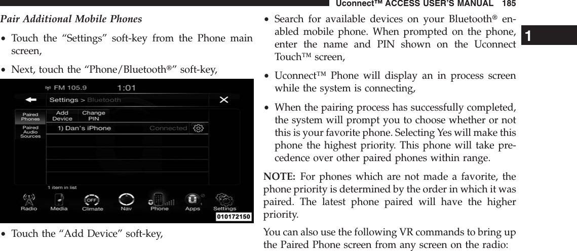 Pair Additional Mobile Phones•Touch the “Settings” soft-key from the Phone mainscreen,•Next, touch the “Phone/Bluetootht” soft-key,•Touch the “Add Device” soft-key,•Search for available devices on your Bluetoothten-abled mobile phone. When prompted on the phone,enter the name and PIN shown on the UconnectTouch™ screen,•Uconnect™ Phone will display an in process screenwhile the system is connecting,•When the pairing process has successfully completed,the system will prompt you to choose whether or notthis is your favorite phone. Selecting Yes will make thisphone the highest priority. This phone will take pre-cedence over other paired phones within range.NOTE: For phones which are not made a favorite, thephone priority is determined by the order in which it waspaired. The latest phone paired will have the higherpriority.You can also use the following VR commands to bring upthe Paired Phone screen from any screen on the radio:1Uconnect™ ACCESS USER’S MANUAL 185
