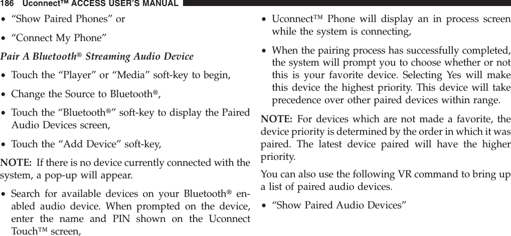•“Show Paired Phones” or•“Connect My Phone”Pair A BluetoothtStreaming Audio Device•Touch the “Player” or “Media” soft-key to begin,•Change the Source to Bluetootht,•Touch the “Bluetootht” soft-key to display the PairedAudio Devices screen,•Touch the “Add Device” soft-key,NOTE: If there is no device currently connected with thesystem, a pop-up will appear.•Search for available devices on your Bluetoothten-abled audio device. When prompted on the device,enter the name and PIN shown on the UconnectTouch™ screen,•Uconnect™ Phone will display an in process screenwhile the system is connecting,•When the pairing process has successfully completed,the system will prompt you to choose whether or notthis is your favorite device. Selecting Yes will makethis device the highest priority. This device will takeprecedence over other paired devices within range.NOTE: For devices which are not made a favorite, thedevice priority is determined by the order in which it waspaired. The latest device paired will have the higherpriority.You can also use the following VR command to bring upa list of paired audio devices.•“Show Paired Audio Devices”186 Uconnect™ ACCESS USER’S MANUAL