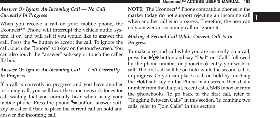 Answer Or Ignore An Incoming Call — No CallCurrently In ProgressWhen you receive a call on your mobile phone, theUconnect™ Phone will interrupt the vehicle audio sys-tem, if on, and will ask if you would like to answer thecall. Press the button to accept the call. To ignore thecall, touch the “Ignore” soft-key on the touch-screen. Youcan also touch the “answer” soft-key or touch the callerID box.Answer Or Ignore An Incoming Call — Call CurrentlyIn ProgressIf a call is currently in progress and you have anotherincoming call, you will hear the same network tones forcall waiting that you normally hear when using yourmobile phone. Press the phone button, answer soft-key or caller ID box to place the current call on hold andanswer the incoming call.NOTE: The Uconnect™ Phone compatible phones in themarket today do not support rejecting an incoming callwhen another call is in progress. Therefore, the user canonly answer an incoming call or ignore it.Making A Second Call While Current Call Is InProgressTo make a second call while you are currently on a call,press the button and say “Dial” or “Call” followedby the phone number or phonebook entry you wish tocall. The first call will be on hold while the second call isin progress. Or you can place a call on hold by touchingthe Hold soft-key on the Phone main screen, then dial anumber from the dialpad, recent calls, SMS Inbox or fromthe phonebooks. To go back to the first call, refer to“Toggling Between Calls” in this section. To combine twocalls, refer to “Join Calls” in this section.1Uconnect™ ACCESS USER’S MANUAL 193