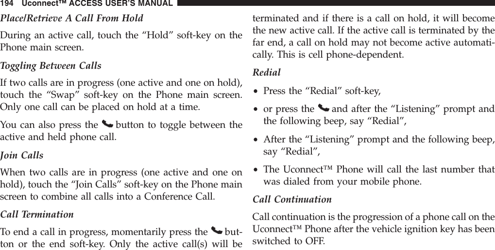 Place/Retrieve A Call From HoldDuring an active call, touch the “Hold” soft-key on thePhone main screen.Toggling Between CallsIf two calls are in progress (one active and one on hold),touch the “Swap” soft-key on the Phone main screen.Only one call can be placed on hold at a time.You can also press the button to toggle between theactive and held phone call.Join CallsWhen two calls are in progress (one active and one onhold), touch the “Join Calls” soft-key on the Phone mainscreen to combine all calls into a Conference Call.Call TerminationTo end a call in progress, momentarily press the but-ton or the end soft-key. Only the active call(s) will beterminated and if there is a call on hold, it will becomethe new active call. If the active call is terminated by thefar end, a call on hold may not become active automati-cally. This is cell phone-dependent.Redial•Press the “Redial” soft-key,•or press the and after the “Listening” prompt andthe following beep, say “Redial”,•After the “Listening” prompt and the following beep,say “Redial”,•The Uconnect™ Phone will call the last number thatwas dialed from your mobile phone.Call ContinuationCall continuation is the progression of a phone call on theUconnect™ Phone after the vehicle ignition key has beenswitched to OFF.194 Uconnect™ ACCESS USER’S MANUAL