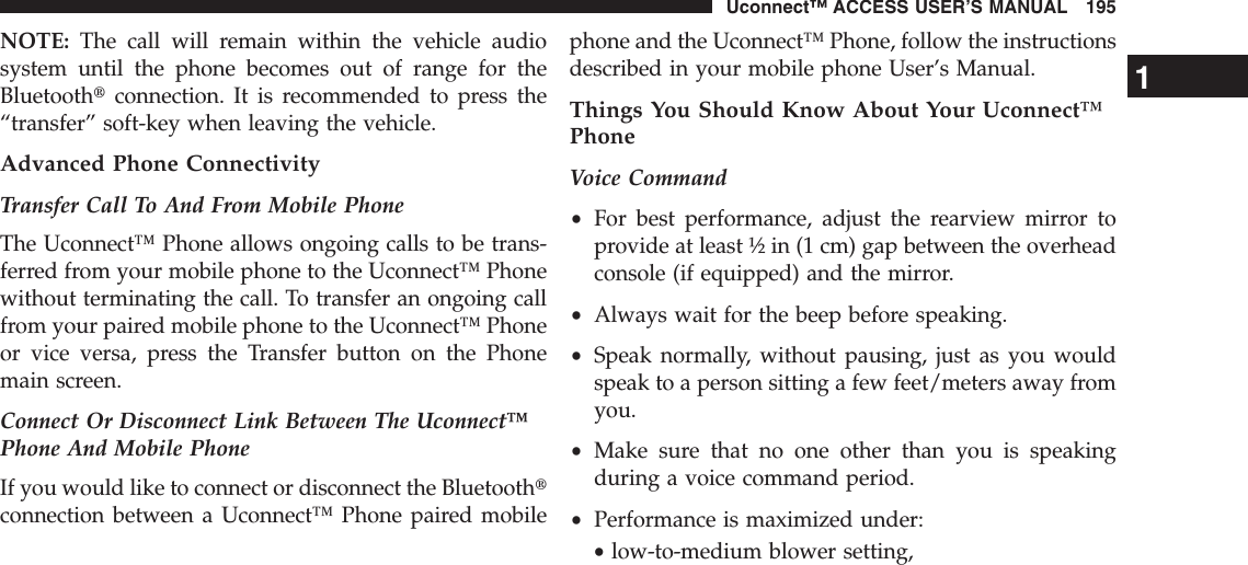 NOTE: The call will remain within the vehicle audiosystem until the phone becomes out of range for theBluetoothtconnection. It is recommended to press the“transfer” soft-key when leaving the vehicle.Advanced Phone ConnectivityTransfer Call To And From Mobile PhoneThe Uconnect™ Phone allows ongoing calls to be trans-ferred from your mobile phone to the Uconnect™ Phonewithout terminating the call. To transfer an ongoing callfrom your paired mobile phone to the Uconnect™ Phoneor vice versa, press the Transfer button on the Phonemain screen.Connect Or Disconnect Link Between The Uconnect™Phone And Mobile PhoneIf you would like to connect or disconnect the Bluetoothtconnection between a Uconnect™ Phone paired mobilephone and the Uconnect™ Phone, follow the instructionsdescribed in your mobile phone User’s Manual.Things You Should Know About Your Uconnect™PhoneVoice Command•For best performance, adjust the rearview mirror toprovide at least ½ in (1 cm) gap between the overheadconsole (if equipped) and the mirror.•Always wait for the beep before speaking.•Speak normally, without pausing, just as you wouldspeak to a person sitting a few feet/meters away fromyou.•Make sure that no one other than you is speakingduring a voice command period.•Performance is maximized under:•low-to-medium blower setting,1Uconnect™ ACCESS USER’S MANUAL 195