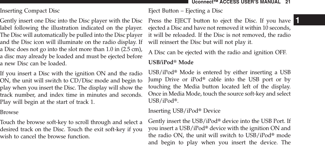 Inserting Compact DiscGently insert one Disc into the Disc player with the Disclabel following the illustration indicated on the player.The Disc will automatically be pulled into the Disc playerand the Disc icon will illuminate on the radio display. Ifa Disc does not go into the slot more than 1.0 in (2.5 cm),a disc may already be loaded and must be ejected beforea new Disc can be loaded.If you insert a Disc with the ignition ON and the radioON, the unit will switch to CD/Disc mode and begin toplay when you insert the Disc. The display will show thetrack number, and index time in minutes and seconds.Play will begin at the start of track 1.BrowseTouch the browse soft-key to scroll through and select adesired track on the Disc. Touch the exit soft-key if youwish to cancel the browse function.Eject Button – Ejecting a DiscPress the EJECT button to eject the Disc. If you haveejected a Disc and have not removed it within 10 seconds,it will be reloaded. If the Disc is not removed, the radiowill reinsert the Disc but will not play it.A Disc can be ejected with the radio and ignition OFF.USB/iPodtModeUSB/iPodtMode is entered by either inserting a USBJump Drive or iPodtcable into the USB port or bytouching the Media button located left of the display.Once in Media Mode, touch the source soft-key and selectUSB/iPodt.Inserting USB/iPodtDeviceGently insert the USB/iPodtdevice into the USB Port. Ifyou insert a USB/iPodtdevice with the ignition ON andthe radio ON, the unit will switch to USB/iPodtmodeand begin to play when you insert the device. The1Uconnect™ ACCESS USER’S MANUAL 21