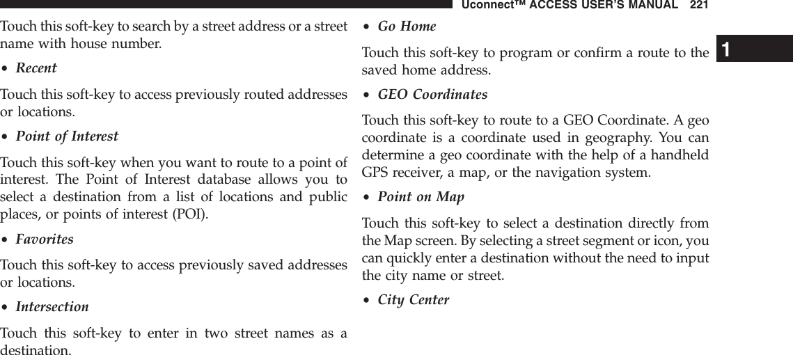 Touch this soft-key to search by a street address or a streetname with house number.•RecentTouch this soft-key to access previously routed addressesor locations.•Point of InterestTouch this soft-key when you want to route to a point ofinterest. The Point of Interest database allows you toselect a destination from a list of locations and publicplaces, or points of interest (POI).•FavoritesTouch this soft-key to access previously saved addressesor locations.•IntersectionTouch this soft-key to enter in two street names as adestination.•Go HomeTouch this soft-key to program or confirm a route to thesaved home address.•GEO CoordinatesTouch this soft-key to route to a GEO Coordinate. A geocoordinate is a coordinate used in geography. You candetermine a geo coordinate with the help of a handheldGPS receiver, a map, or the navigation system.•Point on MapTouch this soft-key to select a destination directly fromthe Map screen. By selecting a street segment or icon, youcan quickly enter a destination without the need to inputthe city name or street.•City Center1Uconnect™ ACCESS USER’S MANUAL 221