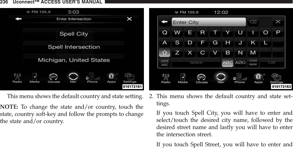 This menu shows the default country and state setting.NOTE: To change the state and/or country, touch thestate, country soft-key and follow the prompts to changethe state and/or country.2. This menu shows the default country and state set-tings.If you touch Spell City, you will have to enter andselect/touch the desired city name, followed by thedesired street name and lastly you will have to enterthe intersection street.If you touch Spell Street, you will have to enter and236 Uconnect™ ACCESS USER’S MANUAL