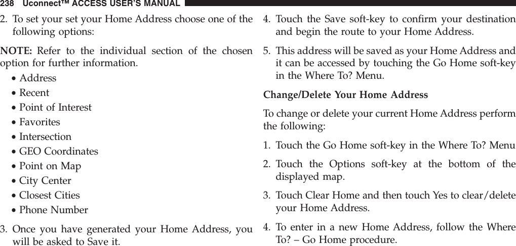 2. To set your set your Home Address choose one of thefollowing options:NOTE: Refer to the individual section of the chosenoption for further information.•Address•Recent•Point of Interest•Favorites•Intersection•GEO Coordinates•Point on Map•City Center•Closest Cities•Phone Number3. Once you have generated your Home Address, youwill be asked to Save it.4. Touch the Save soft-key to confirm your destinationand begin the route to your Home Address.5. This address will be saved as your Home Address andit can be accessed by touching the Go Home soft-keyin the Where To? Menu.Change/Delete Your Home AddressTo change or delete your current Home Address performthe following:1. Touch the Go Home soft-key in the Where To? Menu2. Touch the Options soft-key at the bottom of thedisplayed map.3. Touch Clear Home and then touch Yes to clear/deleteyour Home Address.4. To enter in a new Home Address, follow the WhereTo? – Go Home procedure.238 Uconnect™ ACCESS USER’S MANUAL