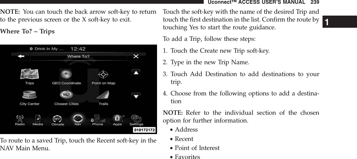 NOTE: You can touch the back arrow soft-key to returnto the previous screen or the X soft-key to exit.Where To? – TripsTo route to a saved Trip, touch the Recent soft-key in theNAV Main Menu.Touch the soft-key with the name of the desired Trip andtouch the first destination in the list. Confirm the route bytouching Yes to start the route guidance.To add a Trip, follow these steps:1. Touch the Create new Trip soft-key.2. Type in the new Trip Name.3. Touch Add Destination to add destinations to yourtrip.4. Choose from the following options to add a destina-tionNOTE: Refer to the individual section of the chosenoption for further information.•Address•Recent•Point of Interest•Favorites1Uconnect™ ACCESS USER’S MANUAL 239