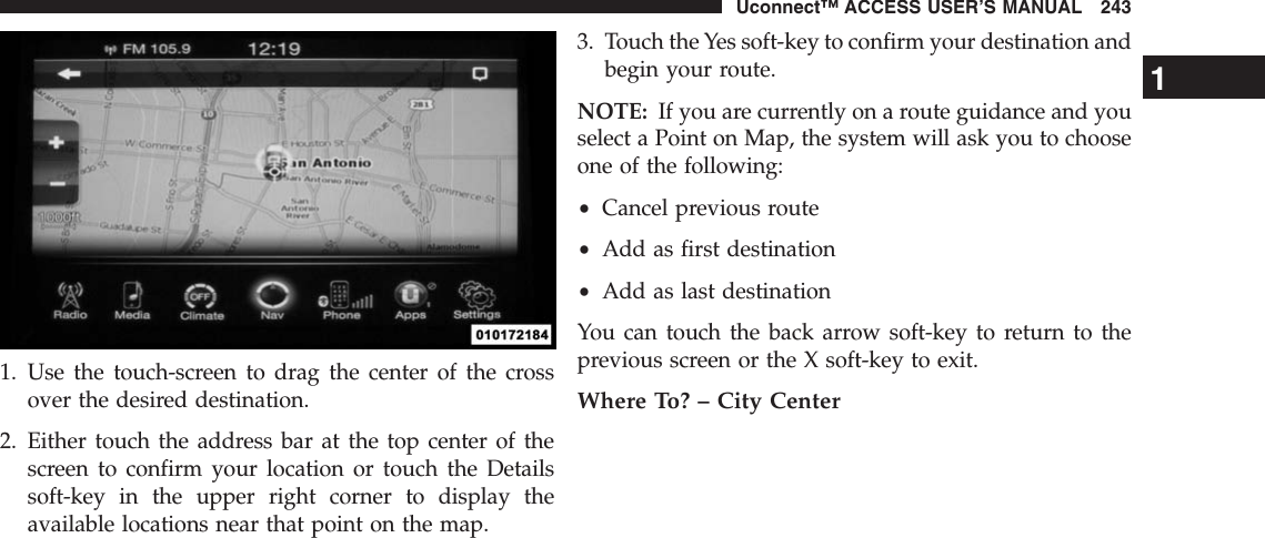 1. Use the touch-screen to drag the center of the crossover the desired destination.2. Either touch the address bar at the top center of thescreen to confirm your location or touch the Detailssoft-key in the upper right corner to display theavailable locations near that point on the map.3. Touch the Yes soft-key to confirm your destination andbegin your route.NOTE: If you are currently on a route guidance and youselect a Point on Map, the system will ask you to chooseone of the following:•Cancel previous route•Add as first destination•Add as last destinationYou can touch the back arrow soft-key to return to theprevious screen or the X soft-key to exit.Where To? – City Center1Uconnect™ ACCESS USER’S MANUAL 243