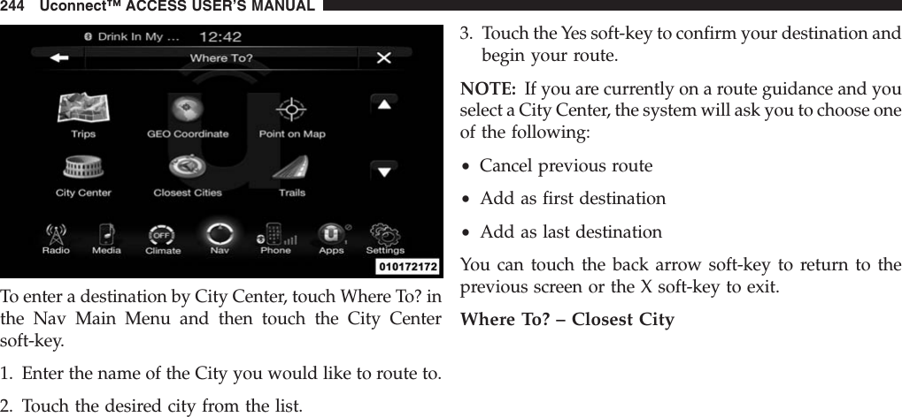 To enter a destination by City Center, touch Where To? inthe Nav Main Menu and then touch the City Centersoft-key.1. Enter the name of the City you would like to route to.2. Touch the desired city from the list.3. Touch the Yes soft-key to confirm your destination andbegin your route.NOTE: If you are currently on a route guidance and youselect a City Center, the system will ask you to choose oneof the following:•Cancel previous route•Add as first destination•Add as last destinationYou can touch the back arrow soft-key to return to theprevious screen or the X soft-key to exit.Where To? – Closest City244 Uconnect™ ACCESS USER’S MANUAL