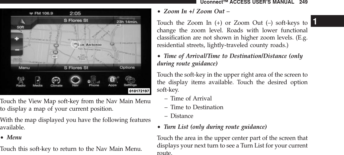 Touch the View Map soft-key from the Nav Main Menuto display a map of your current position.With the map displayed you have the following featuresavailable.•MenuTouch this soft-key to return to the Nav Main Menu.•Zoom In +/ Zoom Out –Touch the Zoom In (+) or Zoom Out (–) soft-keys tochange the zoom level. Roads with lower functionalclassification are not shown in higher zoom levels. (E.g.residential streets, lightly-traveled county roads.)•Time of Arrival/Time to Destination/Distance (onlyduring route guidance)Touch the soft-key in the upper right area of the screen tothe display items available. Touch the desired optionsoft-key.– Time of Arrival– Time to Destination– Distance•Turn List (only during route guidance)Touch the area in the upper center part of the screen thatdisplays your next turn to see a Turn List for your currentroute.1Uconnect™ ACCESS USER’S MANUAL 249