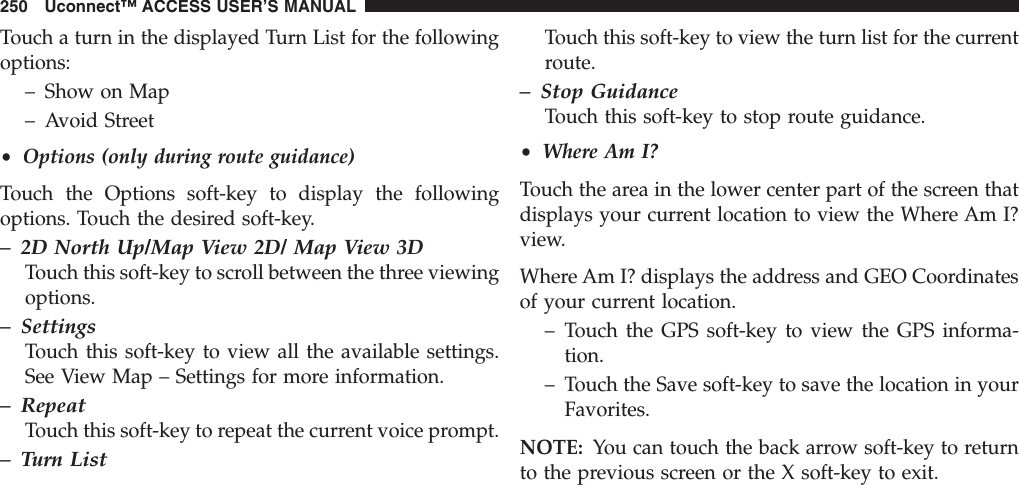 Touch a turn in the displayed Turn List for the followingoptions:– Show on Map– Avoid Street•Options (only during route guidance)Touch the Options soft-key to display the followingoptions. Touch the desired soft-key.– 2D North Up/Map View 2D/ Map View 3DTouch this soft-key to scroll between the three viewingoptions.– SettingsTouch this soft-key to view all the available settings.See View Map – Settings for more information.– RepeatTouch this soft-key to repeat the current voice prompt.– Turn ListTouch this soft-key to view the turn list for the currentroute.– Stop GuidanceTouch this soft-key to stop route guidance.•Where Am I?Touch the area in the lower center part of the screen thatdisplays your current location to view the Where Am I?view.Where Am I? displays the address and GEO Coordinatesof your current location.– Touch the GPS soft-key to view the GPS informa-tion.– Touch the Save soft-key to save the location in yourFavorites.NOTE: You can touch the back arrow soft-key to returnto the previous screen or the X soft-key to exit.250 Uconnect™ ACCESS USER’S MANUAL