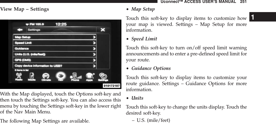 View Map – SettingsWith the Map displayed, touch the Options soft-key andthen touch the Settings soft-key. You can also access thismenu by touching the Settings soft-key in the lower rightof the Nav Main Menu.The following Map Settings are available.•Map SetupTouch this soft-key to display items to customize howyour map is viewed. Settings – Map Setup for moreinformation.•Speed LimitTouch this soft-key to turn on/off speed limit warningannouncements and to enter a pre-defined speed limit foryour route.•Guidance OptionsTouch this soft-key to display items to customize yourroute guidance. Settings – Guidance Options for moreinformation.•UnitsTouch this soft-key to change the units display. Touch thedesired soft-key.– U.S. (mile/feet)1Uconnect™ ACCESS USER’S MANUAL 251