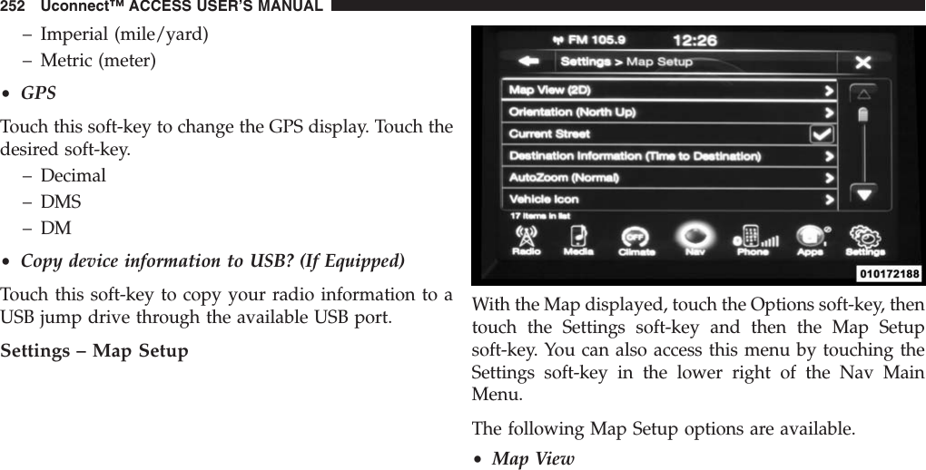 – Imperial (mile/yard)– Metric (meter)•GPSTouch this soft-key to change the GPS display. Touch thedesired soft-key.– Decimal– DMS– DM•Copy device information to USB? (If Equipped)Touch this soft-key to copy your radio information to aUSB jump drive through the available USB port.Settings – Map SetupWith the Map displayed, touch the Options soft-key, thentouch the Settings soft-key and then the Map Setupsoft-key. You can also access this menu by touching theSettings soft-key in the lower right of the Nav MainMenu.The following Map Setup options are available.•Map View252 Uconnect™ ACCESS USER’S MANUAL