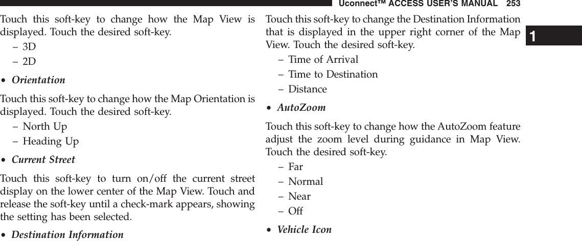 Touch this soft-key to change how the Map View isdisplayed. Touch the desired soft-key.– 3D– 2D•OrientationTouch this soft-key to change how the Map Orientation isdisplayed. Touch the desired soft-key.– North Up– Heading Up•Current StreetTouch this soft-key to turn on/off the current streetdisplay on the lower center of the Map View. Touch andrelease the soft-key until a check-mark appears, showingthe setting has been selected.•Destination InformationTouch this soft-key to change the Destination Informationthat is displayed in the upper right corner of the MapView. Touch the desired soft-key.– Time of Arrival– Time to Destination– Distance•AutoZoomTouch this soft-key to change how the AutoZoom featureadjust the zoom level during guidance in Map View.Touch the desired soft-key.– Far– Normal– Near– Off•Vehicle Icon1Uconnect™ ACCESS USER’S MANUAL 253