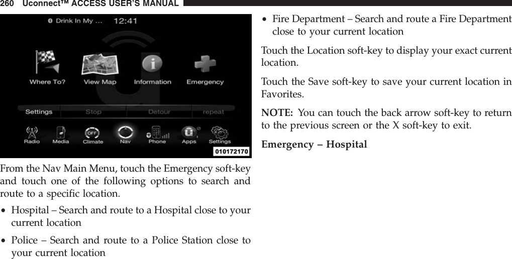 From the Nav Main Menu, touch the Emergency soft-keyand touch one of the following options to search androute to a specific location.•Hospital – Search and route to a Hospital close to yourcurrent location•Police – Search and route to a Police Station close toyour current location•Fire Department – Search and route a Fire Departmentclose to your current locationTouch the Location soft-key to display your exact currentlocation.Touch the Save soft-key to save your current location inFavorites.NOTE: You can touch the back arrow soft-key to returnto the previous screen or the X soft-key to exit.Emergency – Hospital260 Uconnect™ ACCESS USER’S MANUAL