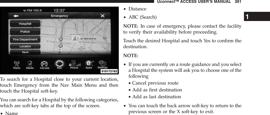 To search for a Hospital close to your current location,touch Emergency from the Nav Main Menu and thentouch the Hospital soft-key.You can search for a Hospital by the following categories,which are soft-key tabs at the top of the screen.•Name•Distance•ABC (Search)NOTE: In case of emergency, please contact the facilityto verify their availability before proceeding.Touch the desired Hospital and touch Yes to confirm thedestination.NOTE:•If you are currently on a route guidance and you selecta Hospital the system will ask you to choose one of thefollowing•Cancel previous route•Add as first destination•Add as last destination•You can touch the back arrow soft-key to return to theprevious screen or the X soft-key to exit.1Uconnect™ ACCESS USER’S MANUAL 261