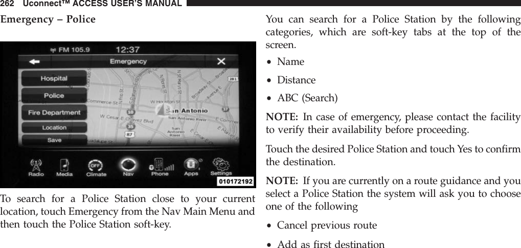 Emergency – PoliceTo search for a Police Station close to your currentlocation, touch Emergency from the Nav Main Menu andthen touch the Police Station soft-key.You can search for a Police Station by the followingcategories, which are soft-key tabs at the top of thescreen.•Name•Distance•ABC (Search)NOTE: In case of emergency, please contact the facilityto verify their availability before proceeding.Touch the desired Police Station and touch Yes to confirmthe destination.NOTE: If you are currently on a route guidance and youselect a Police Station the system will ask you to chooseone of the following•Cancel previous route•Add as first destination262 Uconnect™ ACCESS USER’S MANUAL