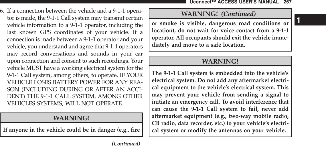6. If a connection between the vehicle and a 9-1-1 opera-tor is made, the 9-1-1 Call system may transmit certainvehicle information to a 9-1-1 operator, including thelast known GPS coordinates of your vehicle. If aconnection is made between a 9-1-1 operator and yourvehicle, you understand and agree that 9-1-1 operatorsmay record conversations and sounds in your carupon connection and consent to such recordings. Yourvehicle MUST have a working electrical system for the9-1-1 Call system, among others, to operate. IF YOURVEHICLE LOSES BATTERY POWER FOR ANY REA-SON (INCLUDING DURING OR AFTER AN ACCI-DENT) THE 9-1-1 CALL SYSTEM, AMONG OTHERVEHICLES SYSTEMS, WILL NOT OPERATE.WARNING!If anyone in the vehicle could be in danger (e.g., fire(Continued)WARNING! (Continued)or smoke is visible, dangerous road conditions orlocation), do not wait for voice contact from a 9-1-1operator. All occupants should exit the vehicle imme-diately and move to a safe location.WARNING!The 9-1-1 Call system is embedded into the vehicle’selectrical system. Do not add any aftermarket electri-cal equipment to the vehicle’s electrical system. Thismay prevent your vehicle from sending a signal toinitiate an emergency call. To avoid interference thatcan cause the 9-1-1 Call system to fail, never addaftermarket equipment (e.g., two-way mobile radio,CB radio, data recorder, etc.) to your vehicle’s electri-cal system or modify the antennas on your vehicle.1Uconnect™ ACCESS USER’S MANUAL 267