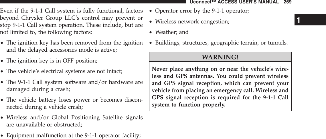 Even if the 9-1-1 Call system is fully functional, factorsbeyond Chrysler Group LLC’s control may prevent orstop 9-1-1 Call system operation. These include, but arenot limited to, the following factors:•The ignition key has been removed from the ignitionand the delayed accessories mode is active;•The ignition key is in OFF position;•The vehicle’s electrical systems are not intact;•The 9-1-1 Call system software and/or hardware aredamaged during a crash;•The vehicle battery loses power or becomes discon-nected during a vehicle crash;•Wireless and/or Global Positioning Satellite signalsare unavailable or obstructed;•Equipment malfunction at the 9-1-1 operator facility;•Operator error by the 9-1-1 operator;•Wireless network congestion;•Weather; and•Buildings, structures, geographic terrain, or tunnels.WARNING!Never place anything on or near the vehicle’s wire-less and GPS antennas. You could prevent wirelessand GPS signal reception, which can prevent yourvehicle from placing an emergency call. Wireless andGPS signal reception is required for the 9-1-1 Callsystem to function properly.1Uconnect™ ACCESS USER’S MANUAL 269
