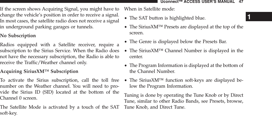 If the screen shows Acquiring Signal, you might have tochange the vehicle’s position in order to receive a signal.In most cases, the satellite radio does not receive a signalin underground parking garages or tunnels.No SubscriptionRadios equipped with a Satellite receiver, require asubscription to the Sirius Service. When the Radio doesnot have the necessary subscription, the Radio is able toreceive the Traffic/Weather channel only.Acquiring SiriusXM™ SubscriptionTo activate the Sirius subscription, call the toll freenumber on the Weather channel. You will need to pro-vide the Sirius ID (SID) located at the bottom of theChannel 0 screen.The Satellite Mode is activated by a touch of the SATsoft-key.When in Satellite mode:•The SAT button is highlighted blue.•The SiriusXM™ Presets are displayed at the top of thescreen.•The Genre is displayed below the Presets Bar.•The SiriusXM™ Channel Number is displayed in thecenter.•The Program Information is displayed at the bottom ofthe Channel Number.•The SiriusXM™ function soft-keys are displayed be-low the Program Information.Tuning is done by operating the Tune Knob or by DirectTune, similar to other Radio Bands, see Presets, browse,Tune Knob, and Direct Tune.1Uconnect™ ACCESS USER’S MANUAL 47