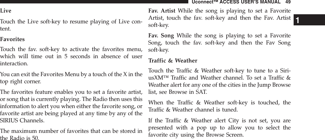 LiveTouch the Live soft-key to resume playing of Live con-tent.FavoritesTouch the fav. soft-key to activate the favorites menu,which will time out in 5 seconds in absence of userinteraction.You can exit the Favorites Menu by a touch of the X in thetop right corner.The favorites feature enables you to set a favorite artist,or song that is currently playing. The Radio then uses thisinformation to alert you when either the favorite song, orfavorite artist are being played at any time by any of theSIRIUS Channels.The maximum number of favorites that can be stored inthe Radio is 50.Fav. Artist While the song is playing to set a FavoriteArtist, touch the fav. soft-key and then the Fav. Artistsoft-key.Fav. Song While the song is playing to set a FavoriteSong, touch the fav. soft-key and then the Fav Songsoft-key.Traffic &amp; WeatherTouch the Traffic &amp; Weather soft-key to tune to a Siri-usXM™ Traffic and Weather channel. To set a Traffic &amp;Weather alert for any one of the cities in the Jump Browselist, see Browse in SAT.When the Traffic &amp; Weather soft-key is touched, theTraffic &amp; Weather channel is tuned.If the Traffic &amp; Weather alert City is not set, you arepresented with a pop up to allow you to select thefavorite city using the Browse Screen.1Uconnect™ ACCESS USER’S MANUAL 49