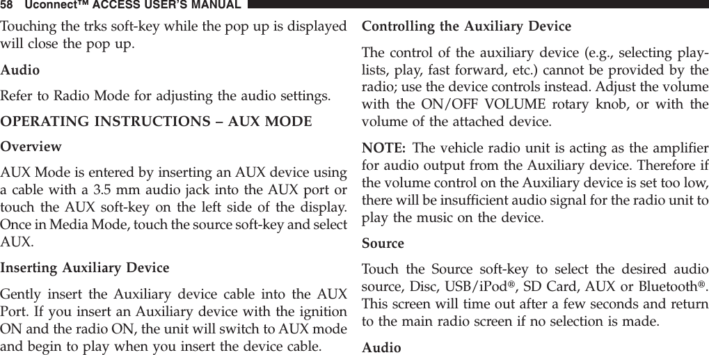 Touching the trks soft-key while the pop up is displayedwill close the pop up.AudioRefer to Radio Mode for adjusting the audio settings.OPERATING INSTRUCTIONS – AUX MODEOverviewAUX Mode is entered by inserting an AUX device usinga cable with a 3.5 mm audio jack into the AUX port ortouch the AUX soft-key on the left side of the display.Once in Media Mode, touch the source soft-key and selectAUX.Inserting Auxiliary DeviceGently insert the Auxiliary device cable into the AUXPort. If you insert an Auxiliary device with the ignitionON and the radio ON, the unit will switch to AUX modeand begin to play when you insert the device cable.Controlling the Auxiliary DeviceThe control of the auxiliary device (e.g., selecting play-lists, play, fast forward, etc.) cannot be provided by theradio; use the device controls instead. Adjust the volumewith the ON/OFF VOLUME rotary knob, or with thevolume of the attached device.NOTE: The vehicle radio unit is acting as the amplifierfor audio output from the Auxiliary device. Therefore ifthe volume control on the Auxiliary device is set too low,there will be insufficient audio signal for the radio unit toplay the music on the device.SourceTouch the Source soft-key to select the desired audiosource, Disc, USB/iPodt, SD Card, AUX or Bluetootht.This screen will time out after a few seconds and returnto the main radio screen if no selection is made.Audio58 Uconnect™ ACCESS USER’S MANUAL