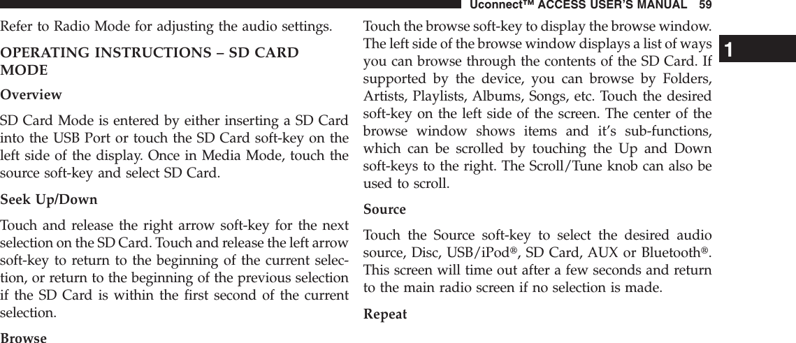 Refer to Radio Mode for adjusting the audio settings.OPERATING INSTRUCTIONS – SD CARDMODEOverviewSD Card Mode is entered by either inserting a SD Cardinto the USB Port or touch the SD Card soft-key on theleft side of the display. Once in Media Mode, touch thesource soft-key and select SD Card.Seek Up/DownTouch and release the right arrow soft-key for the nextselection on the SD Card. Touch and release the left arrowsoft-key to return to the beginning of the current selec-tion, or return to the beginning of the previous selectionif the SD Card is within the first second of the currentselection.BrowseTouch the browse soft-key to display the browse window.The left side of the browse window displays a list of waysyou can browse through the contents of the SD Card. Ifsupported by the device, you can browse by Folders,Artists, Playlists, Albums, Songs, etc. Touch the desiredsoft-key on the left side of the screen. The center of thebrowse window shows items and it’s sub-functions,which can be scrolled by touching the Up and Downsoft-keys to the right. The Scroll/Tune knob can also beused to scroll.SourceTouch the Source soft-key to select the desired audiosource, Disc, USB/iPodt, SD Card, AUX or Bluetootht.This screen will time out after a few seconds and returnto the main radio screen if no selection is made.Repeat1Uconnect™ ACCESS USER’S MANUAL 59