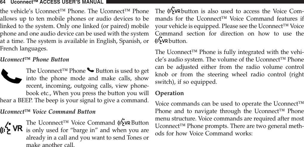 the vehicle’s Uconnect™ Phone. The Uconnect™ Phoneallows up to ten mobile phones or audio devices to belinked to the system. Only one linked (or paired) mobilephone and one audio device can be used with the systemat a time. The system is available in English, Spanish, orFrench languages.Uconnect™ Phone ButtonThe Uconnect™ Phone Button is used to getinto the phone mode and make calls, showrecent, incoming, outgoing calls, view phone-book etc., When you press the button you willhear a BEEP. The beep is your signal to give a command.Uconnect™ Voice Command ButtonThe Uconnect™ Voice Command Buttonis only used for “barge in” and when you arealready in a call and you want to send Tones ormake another call.The button is also used to access the Voice Com-mands for the Uconnect™ Voice Command features ifyour vehicle is equipped. Please see the Uconnect™ VoiceCommand section for direction on how to use thebutton.The Uconnect™ Phone is fully integrated with the vehi-cle’s audio system. The volume of the Uconnect™ Phonecan be adjusted either from the radio volume controlknob or from the steering wheel radio control (rightswitch), if so equipped.OperationVoice commands can be used to operate the Uconnect™Phone and to navigate through the Uconnect™ Phonemenu structure. Voice commands are required after mostUconnect™ Phone prompts. There are two general meth-ods for how Voice Command works:64 Uconnect™ ACCESS USER’S MANUAL
