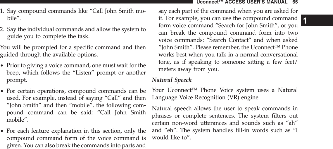 1. Say compound commands like “Call John Smith mo-bile”.2. Say the individual commands and allow the system toguide you to complete the task.You will be prompted for a specific command and thenguided through the available options.•Prior to giving a voice command, one must wait for thebeep, which follows the “Listen” prompt or anotherprompt.•For certain operations, compound commands can beused. For example, instead of saying “Call” and then“John Smith” and then “mobile”, the following com-pound command can be said: “Call John Smithmobile”.•For each feature explanation in this section, only thecompound command form of the voice command isgiven. You can also break the commands into parts andsay each part of the command when you are asked forit. For example, you can use the compound commandform voice command “Search for John Smith”, or youcan break the compound command form into twovoice commands: “Search Contact” and when asked“John Smith”. Please remember, the Uconnect™ Phoneworks best when you talk in a normal conversationaltone, as if speaking to someone sitting a few feet/meters away from you.Natural SpeechYour Uconnect™ Phone Voice system uses a NaturalLanguage Voice Recognition (VR) engine.Natural speech allows the user to speak commands inphrases or complete sentences. The system filters outcertain non-word utterances and sounds such as “ah”and “eh”. The system handles fill-in words such as “Iwould like to”.1Uconnect™ ACCESS USER’S MANUAL 65