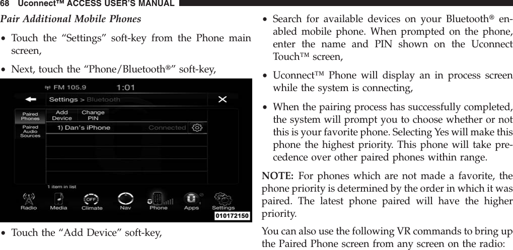 Pair Additional Mobile Phones•Touch the “Settings” soft-key from the Phone mainscreen,•Next, touch the “Phone/Bluetootht” soft-key,•Touch the “Add Device” soft-key,•Search for available devices on your Bluetoothten-abled mobile phone. When prompted on the phone,enter the name and PIN shown on the UconnectTouch™ screen,•Uconnect™ Phone will display an in process screenwhile the system is connecting,•When the pairing process has successfully completed,the system will prompt you to choose whether or notthis is your favorite phone. Selecting Yes will make thisphone the highest priority. This phone will take pre-cedence over other paired phones within range.NOTE: For phones which are not made a favorite, thephone priority is determined by the order in which it waspaired. The latest phone paired will have the higherpriority.You can also use the following VR commands to bring upthe Paired Phone screen from any screen on the radio:68 Uconnect™ ACCESS USER’S MANUAL
