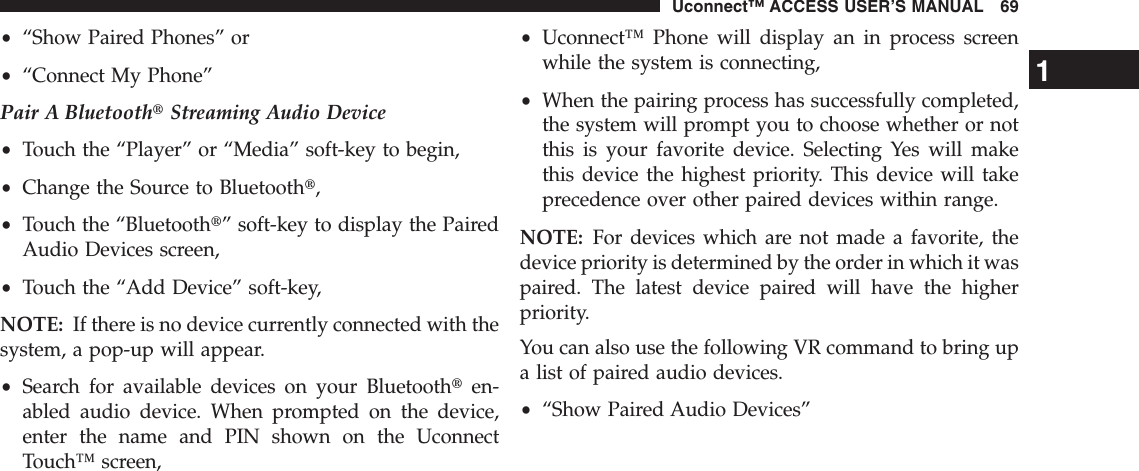 •“Show Paired Phones” or•“Connect My Phone”Pair A BluetoothtStreaming Audio Device•Touch the “Player” or “Media” soft-key to begin,•Change the Source to Bluetootht,•Touch the “Bluetootht” soft-key to display the PairedAudio Devices screen,•Touch the “Add Device” soft-key,NOTE: If there is no device currently connected with thesystem, a pop-up will appear.•Search for available devices on your Bluetoothten-abled audio device. When prompted on the device,enter the name and PIN shown on the UconnectTouch™ screen,•Uconnect™ Phone will display an in process screenwhile the system is connecting,•When the pairing process has successfully completed,the system will prompt you to choose whether or notthis is your favorite device. Selecting Yes will makethis device the highest priority. This device will takeprecedence over other paired devices within range.NOTE: For devices which are not made a favorite, thedevice priority is determined by the order in which it waspaired. The latest device paired will have the higherpriority.You can also use the following VR command to bring upa list of paired audio devices.•“Show Paired Audio Devices”1Uconnect™ ACCESS USER’S MANUAL 69