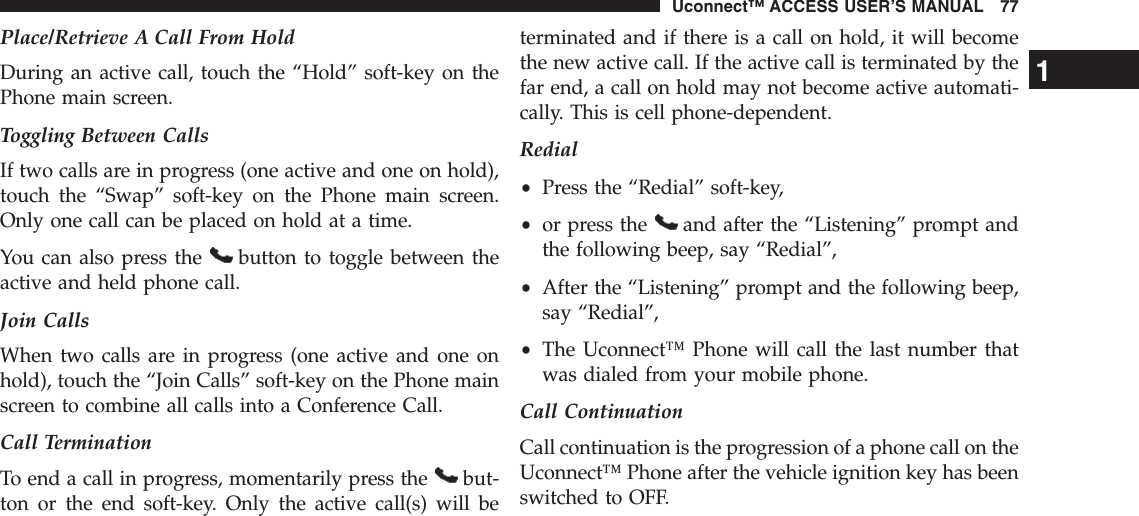 Place/Retrieve A Call From HoldDuring an active call, touch the “Hold” soft-key on thePhone main screen.Toggling Between CallsIf two calls are in progress (one active and one on hold),touch the “Swap” soft-key on the Phone main screen.Only one call can be placed on hold at a time.You can also press the button to toggle between theactive and held phone call.Join CallsWhen two calls are in progress (one active and one onhold), touch the “Join Calls” soft-key on the Phone mainscreen to combine all calls into a Conference Call.Call TerminationTo end a call in progress, momentarily press the but-ton or the end soft-key. Only the active call(s) will beterminated and if there is a call on hold, it will becomethe new active call. If the active call is terminated by thefar end, a call on hold may not become active automati-cally. This is cell phone-dependent.Redial•Press the “Redial” soft-key,•or press the and after the “Listening” prompt andthe following beep, say “Redial”,•After the “Listening” prompt and the following beep,say “Redial”,•The Uconnect™ Phone will call the last number thatwas dialed from your mobile phone.Call ContinuationCall continuation is the progression of a phone call on theUconnect™ Phone after the vehicle ignition key has beenswitched to OFF.1Uconnect™ ACCESS USER’S MANUAL 77