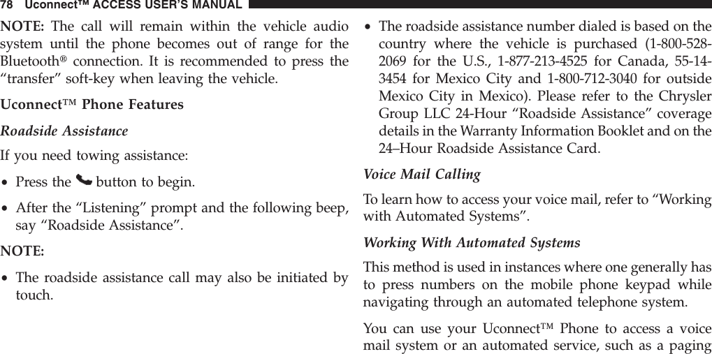 NOTE: The call will remain within the vehicle audiosystem until the phone becomes out of range for theBluetoothtconnection. It is recommended to press the“transfer” soft-key when leaving the vehicle.Uconnect™ Phone FeaturesRoadside AssistanceIf you need towing assistance:•Press the button to begin.•After the “Listening” prompt and the following beep,say “Roadside Assistance”.NOTE:•The roadside assistance call may also be initiated bytouch.•The roadside assistance number dialed is based on thecountry where the vehicle is purchased (1-800-528-2069 for the U.S., 1-877-213-4525 for Canada, 55-14-3454 for Mexico City and 1-800-712-3040 for outsideMexico City in Mexico). Please refer to the ChryslerGroup LLC 24-Hour “Roadside Assistance” coveragedetails in the Warranty Information Booklet and on the24–Hour Roadside Assistance Card.Voice Mail CallingTo learn how to access your voice mail, refer to “Workingwith Automated Systems”.Working With Automated SystemsThis method is used in instances where one generally hasto press numbers on the mobile phone keypad whilenavigating through an automated telephone system.You can use your Uconnect™ Phone to access a voicemail system or an automated service, such as a paging78 Uconnect™ ACCESS USER’S MANUAL