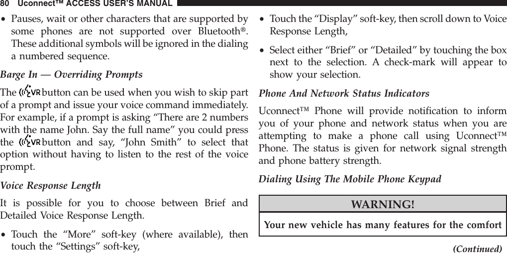 •Pauses, wait or other characters that are supported bysome phones are not supported over Bluetootht.These additional symbols will be ignored in the dialinga numbered sequence.Barge In — Overriding PromptsThe button can be used when you wish to skip partof a prompt and issue your voice command immediately.For example, if a prompt is asking “There are 2 numberswith the name John. Say the full name” you could pressthe button and say, “John Smith” to select thatoption without having to listen to the rest of the voiceprompt.Voice Response LengthIt is possible for you to choose between Brief andDetailed Voice Response Length.•Touch the “More” soft-key (where available), thentouch the “Settings” soft-key,•Touch the “Display” soft-key, then scroll down to VoiceResponse Length,•Select either “Brief” or “Detailed” by touching the boxnext to the selection. A check-mark will appear toshow your selection.Phone And Network Status IndicatorsUconnect™ Phone will provide notification to informyou of your phone and network status when you areattempting to make a phone call using Uconnect™Phone. The status is given for network signal strengthand phone battery strength.Dialing Using The Mobile Phone KeypadWARNING!Your new vehicle has many features for the comfort(Continued)80 Uconnect™ ACCESS USER’S MANUAL