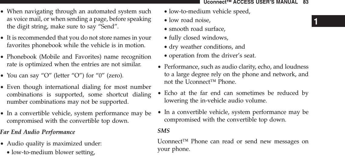 •When navigating through an automated system suchas voice mail, or when sending a page, before speakingthe digit string, make sure to say “Send”.•It is recommended that you do not store names in yourfavorites phonebook while the vehicle is in motion.•Phonebook (Mobile and Favorites) name recognitionrate is optimized when the entries are not similar.•You can say “O” (letter “O”) for “0” (zero).•Even though international dialing for most numbercombinations is supported, some shortcut dialingnumber combinations may not be supported.•In a convertible vehicle, system performance may becompromised with the convertible top down.Far End Audio Performance•Audio quality is maximized under:•low-to-medium blower setting,•low-to-medium vehicle speed,•low road noise,•smooth road surface,•fully closed windows,•dry weather conditions, and•operation from the driver’s seat.•Performance, such as audio clarity, echo, and loudnessto a large degree rely on the phone and network, andnot the Uconnect™ Phone.•Echo at the far end can sometimes be reduced bylowering the in-vehicle audio volume.•In a convertible vehicle, system performance may becompromised with the convertible top down.SMSUconnect™ Phone can read or send new messages onyour phone.1Uconnect™ ACCESS USER’S MANUAL 83