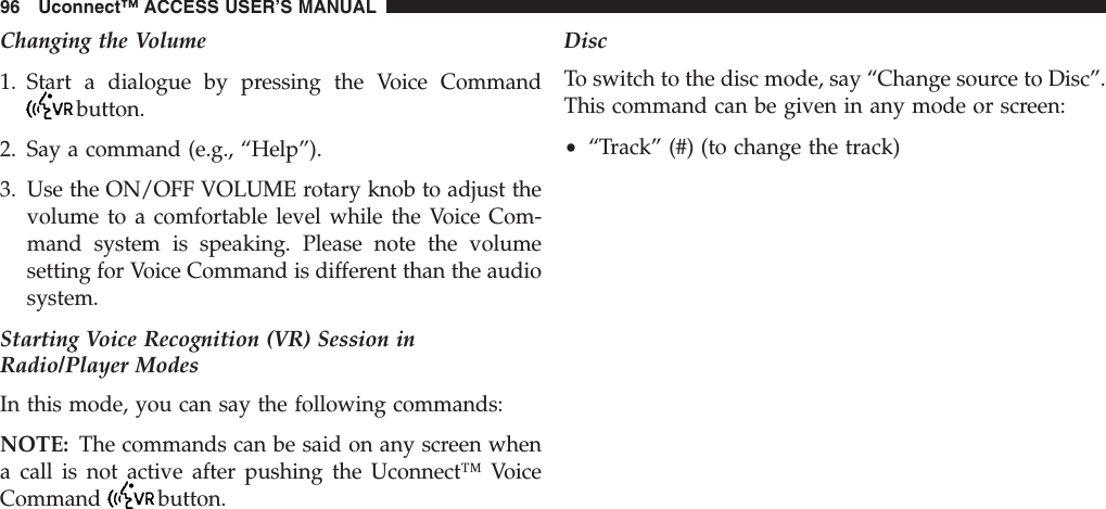 Changing the Volume1. Start a dialogue by pressing the Voice Commandbutton.2. Say a command (e.g., “Help”).3. Use the ON/OFF VOLUME rotary knob to adjust thevolume to a comfortable level while the Voice Com-mand system is speaking. Please note the volumesetting for Voice Command is different than the audiosystem.Starting Voice Recognition (VR) Session inRadio/Player ModesIn this mode, you can say the following commands:NOTE: The commands can be said on any screen whena call is not active after pushing the Uconnect™ VoiceCommand button.DiscTo switch to the disc mode, say “Change source to Disc”.This command can be given in any mode or screen:•“Track” (#) (to change the track)96 Uconnect™ ACCESS USER’S MANUAL
