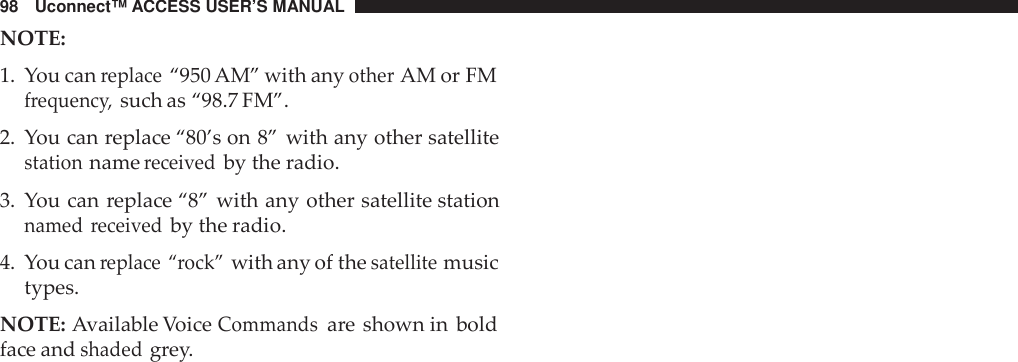 98 Uconnect™ ACCESS USER’S MANUALNOTE:1. You canreplace“950 AM” with anyotherAM or FMfrequenc y,such as “98.7 FM”.2. You can replace “80’s on 8” with any other satellitestationnamereceivedby the radio.3. You can replace “8” with any other satellite stationnamed receivedby the radio.4. You canreplace “rock”with any of thesatellitemusictypes.NOTE: Available VoiceCommandsare shown in boldface andshadedgrey.