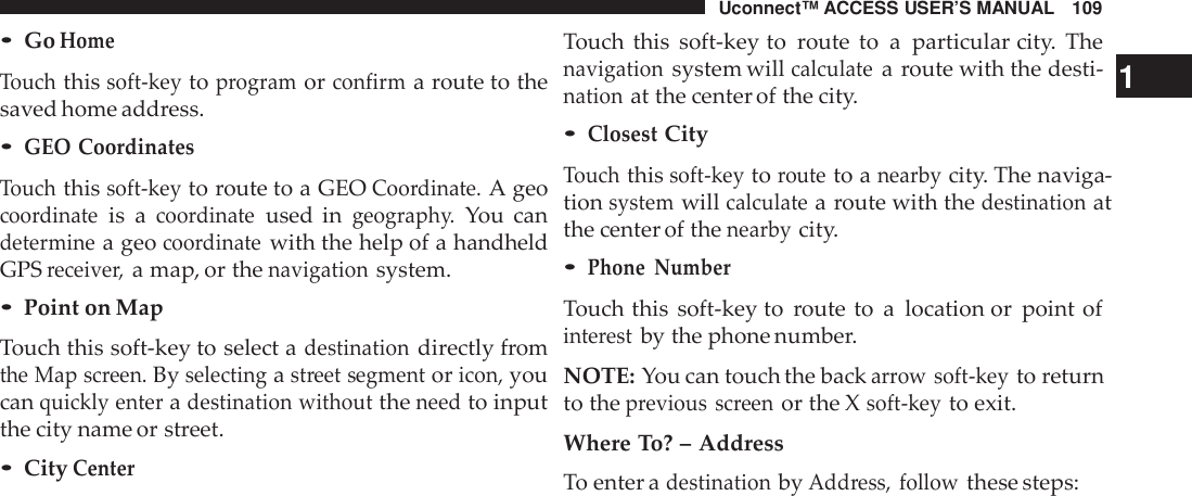 Uconnect™ ACCESS USER’S MANUAL 109•GoHomeTouchthissoft -keytoprogramorconfirma route to thesaved home address.•GEO CoordinatesTouchthissoft -keyto route to a GEOCoo rdinate.A geocoo rdinateis acoo rdinateused ingeograph y.You candeterminea geocoo rdinatewith the help of a handheldGPSreceive r,a map, or thenavigationsystem.•Point on MapTouch this soft-key to select adestinationdirectly fromthe Map screen.Byselectingastreet segmentoricon,youcanquickly enteradestination withouttheneedto inputthe city name or street.•CityCenterTouch this soft-key to route to a particular city. Thenavigationsystem willcalculatea route with the desti- 1nationat the center of the city.•ClosestCityTouchthissoft -keytorouteto anearbycity. The naviga-tionsystemwillcalculatea route with thedestinationatthe center of thenearbycity.•Phone NumberTouch this soft-key to route to a location or point ofinte restby the phone number.NOTE: You can touch the backarrow soft -keyto returnto theprevious screenor the Xsoft -keyto exit.Where To? – AddressTo enter adestinationbyAdd ress, followthese steps: