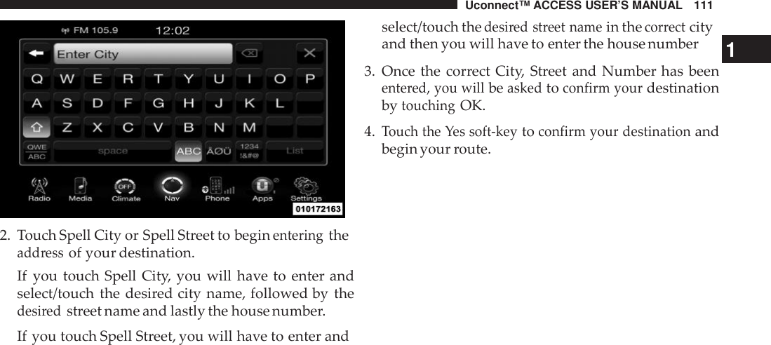 Uconnect™ ACCESS USER’S MANUAL 1112. Touch Spell City or Spell Street to beginenteringtheadd ressof your destination.If you touch Spell City, you will have to enter andselect/touch the desired city name, followed by thedesi redstreet name and lastly the house number.If you touch Spell Street, you will have to enter andselect/touch thedesi red street namein thecor rectcityand then you will have to enter the house number 13. Once the correct City, Street and Number has beenente red, you willbeaskedtoconfirm yourdestinationbytouchingOK.4.Touch the Yes soft -keytoconfirm your destinationandbegin your route.