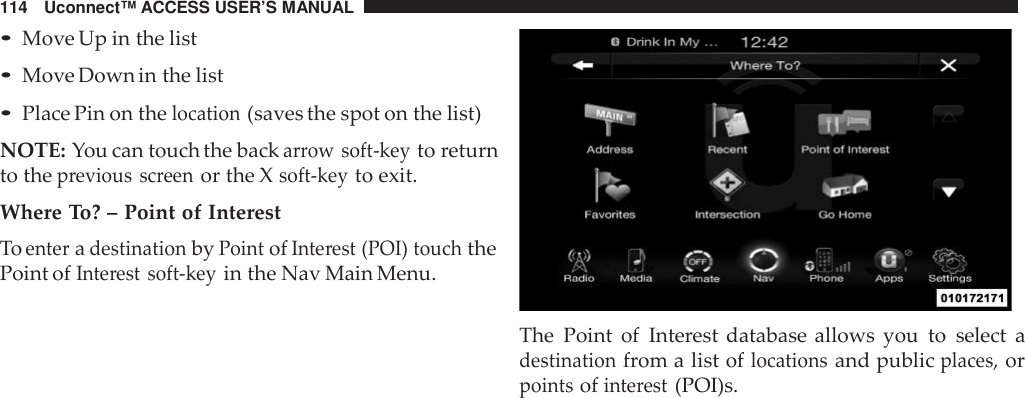114 Uconnect™ ACCESS USER’S MANUAL•Move Up in the list•Move Down in the list•Place Pin on thelocation(saves the spot on the list)NOTE: You can touch the backarrow soft -keyto returnto theprevious screenor the Xsoft -keyto exit.Where To? – Point of InterestToenteradestinationbyPointofInte rest (POI) touchthePoint ofInte rest soft -keyin the Nav Main Menu.The Point of Interest database allows you to select adestinationfrom a list oflocationsand publicplaces,orpointsofinte rest(POI)s.