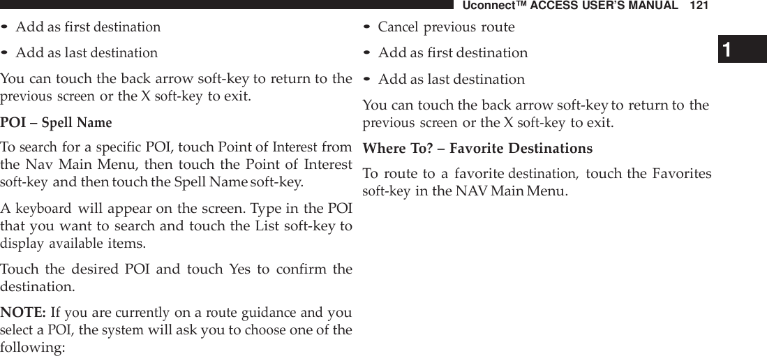 Uconnect™ ACCESS USER’S MANUAL 121•Add as firstdestination•Add as lastdestinationYou can touch the back arrow soft-key to return to theprevious screenor the Xsoft -keyto exit.POI –Spell NameTosearchfor aspecificPOI, touch Point ofInte restfromthe Nav Main Menu, then touch the Point of Interestsoft -keyand then touch the Spell Name soft-key.Akeyboa rdwill appear on the screen. Type in the POIthat you want to search and touch the List soft-key todisplay availableitems.Touch the desired POI and touch Yes to confirm thedestination.NOTE: Ifyouarecur rentlyon aroute guidance andyouselectaPOI,thesystemwill ask you tochooseone of thefollowing:•Cancel previousroute•Add as first destination 1•Add as last destinationYou can touch the back arrow soft-key to return to theprevious screenor the Xsoft -keyto exit.Where To? – Favorite DestinationsTo route to a favoritedestination,touch the Favoritessoft -keyin the NAV Main Menu.