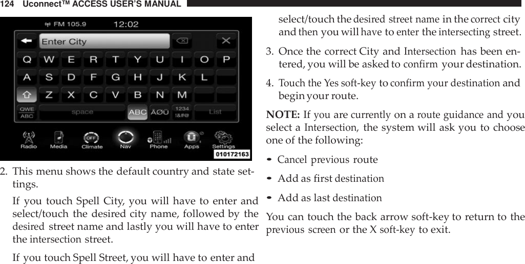 124 Uconnect™ ACCESS USER’S MANUALselect/touch thedesi red street namein thecor rectcity2. This menu shows the default country and state set-tings.If you touch Spell City, you will have to enter andselect/touch the desired city name, followed by thedesi redstreet name and lastly you will have to entertheintersectionstreet.If you touch Spell Street, you will have to enter andandthenyou willhavetoentertheintersectingstreet.3. Once the correct City andIntersectionhas been en-tered, you will be asked toconfirmyour destination.4.Touch the Yes soft -keytoconfirm your destinationandbegin your route.NOTE: Ifyouarecurrentlyon aroute guidance andyouselect aIntersection,the system will ask you to chooseone of the following:•Cancel previousroute•Add as firstdestination•Add as lastdestinationYou can touch the back arrow soft-key to return to theprevious screenor the Xsoft -keyto exit.