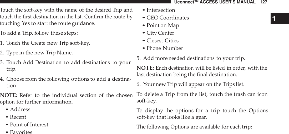 Uconnect™ ACCESS USER’S MANUAL 127Touchthesoft -key withthenameof thedesi red Tripandtouch the first destinationinthe list. Confirm the routebytouchingYes to start the route guidance.To add a Trip,followthese steps:1.TouchtheCreatenew Trip soft-key.2. Type in the new Trip Name.3. Touch AddDestinationto adddestinationsto yourtrip.4. Choose from thefollowingoptions to add a destina-tionNOTE: Refer to the individual section of the chosenoptionforfurtherinformation.•Address•Recent•Point of Interest•Favorites•Intersection•GEO Coordinates 1•Point on Map•City Center•ClosestCities•PhoneNumber5. Add moreneeded destinationsto your trip.NOTE: Eachdestinationwill belistedinorder,with thelastdestinationbeing the final destination.6. Your new Trip willappearon the Trips list.To delete a Trip from the list, touch the trash can iconsoft-key.To  display the options for a trip touch the Optionssoft -keythat looks like a gear.Thefollowing Optionsareavailablefor each trip: