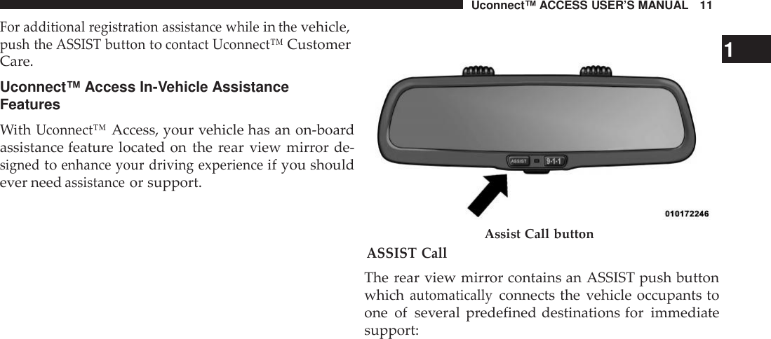 Uconnect™ ACCESS USER’S MANUAL 11For additional registration assistance whileinthevehicle,push the ASSIST buttontocontact Uconnect™Customer 1Care.Uconnect™ Access In-Vehicle AssistanceFeaturesWithUconnect™Access, your vehicle has an on-boardassistance feature located on the rear view mirror de-signedtoenhance your driving experienceif you shouldever needassistanceor support.ASSIST CallAssist Call buttonThe rear view mirror contains an ASSIST push buttonwhichautomaticallyconnects the vehicle occupants toone of several predefined destinations for immediatesupport: