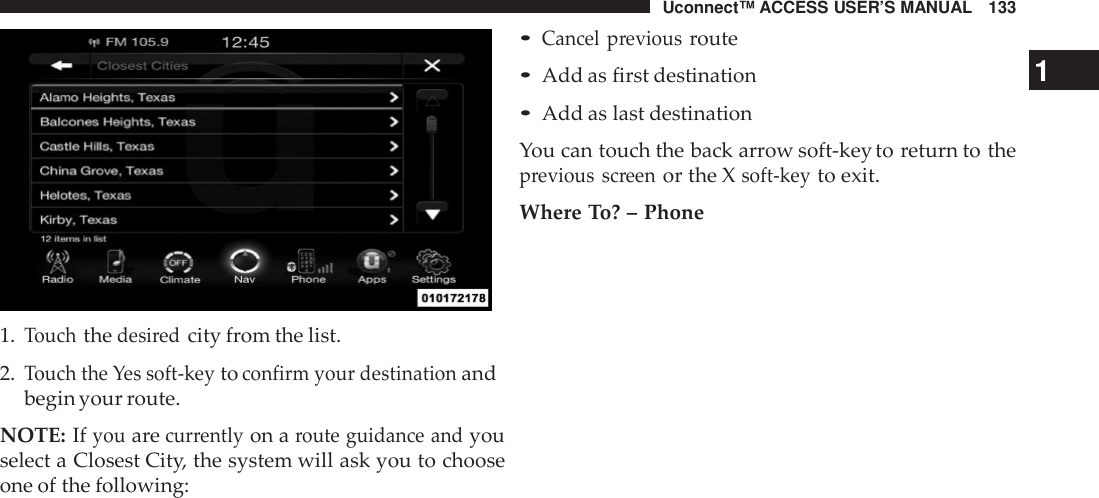 Uconnect™ ACCESS USER’S MANUAL 1331.Touchthedesi redcity from the list.2.Touch the Yes soft -keytoconfirm your destinationandbegin your route.NOTE: Ifyouarecur rentlyon aroute guidance andyouselect a Closest City, the system will ask you to chooseone of the following:•Cancel previousroute•Add as first destination 1•Add as last destinationYou can touch the back arrow soft-key to return to theprevious screenor the Xsoft -keyto exit.Where To? – Phone