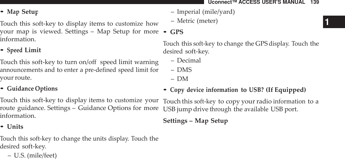 Uconnect™ ACCESS USER’S MANUAL 139–Imperial(mile/yard)•MapSetupTouch this soft-key to display items tocustomizehowyour map is viewed. Settings – Map Setup for moreinformation.•SpeedLimitTouch this soft-key to turn on/off speed limit warningannouncements andtoenterapre-defined speed limitforyour route.•Guidance OptionsTouch this soft-key to display items tocustomizeyourroute guidance. Settings – Guidance Options for moreinformation.•UnitsTouch this soft -keytochangetheunits displa y. Touchthedesi redsoft-key.– U.S. (mile/feet)–Metric(meter) 1•GPSTouchthissoft -keytochangethe GPSdispla y. Touchthedesi redsoft-key.– Decimal– DMS– DM•Copy device informationtoUSB?(If Equipped)Touch thissoft -keyto copy your radioinformationto aUSB jump drivethroughtheavailableUSB port.Settings – Map Setup