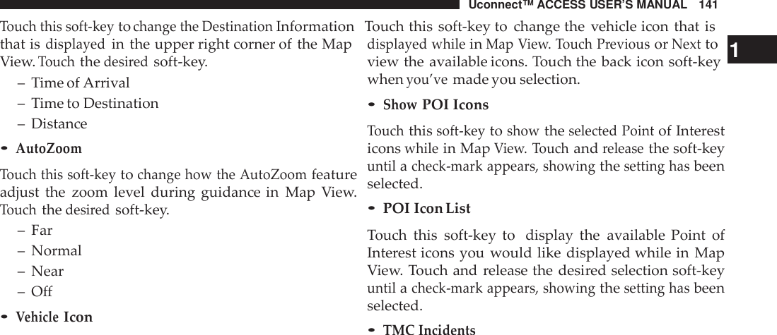 Uconnect™ ACCESS USER’S MANUAL 141Touch this soft -keytochange the DestinationInformation Touch this soft-key to change the vehicle icon that isthat isdisplayedin the upper right corner of the MapView.Touchthedesi redsoft-key.– Time of Arrival– Time to Destination– Distance•AutoZoomTouch this soft -keytochange how the AutoZoomfeatureadjust the zoom level during guidance in Map View.Touchthedesi redsoft-key.– Far– Normal– Near– Off•VehicleIcondisplayed whileinMap View. Touch PreviousorNextto 1view the available icons. Touch the back icon soft-keywhenyou’vemade you selection.•ShowPOI IconsTouchthissoft -keytoshowtheselected Pointof Interesticonswhilein MapView. Touchandreleasethe soft-keyuntilacheck -mark appears, showingthesetting hasbeenselected.•POI Icon ListTouch this soft-key to display the available Point ofInterest icons you would like displayed while in MapView. Touch and release the desired selection soft-keyuntilacheck -mark appears, showingthesetting hasbeenselected.•TMC Incidents