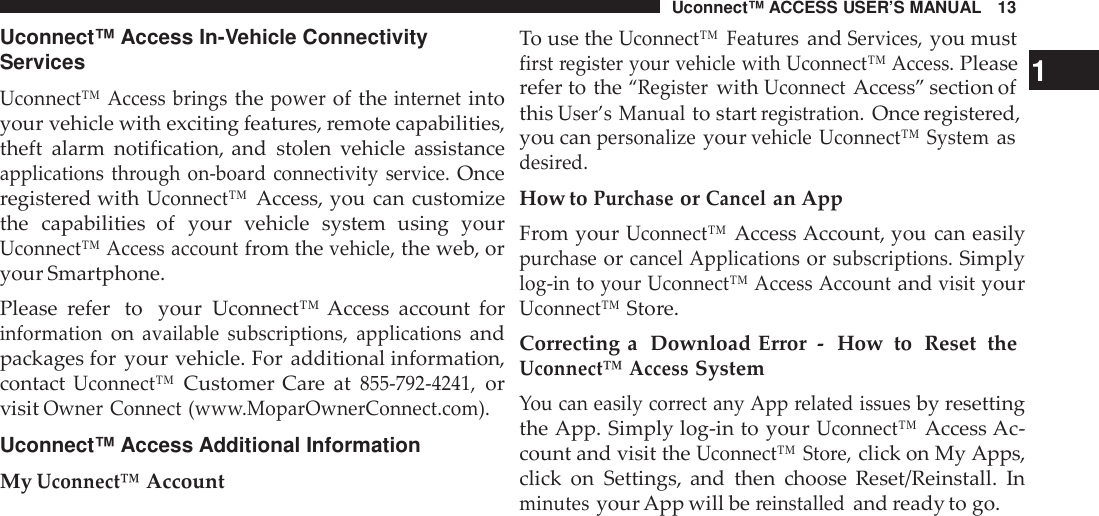 Uconnect™ ACCESS USER’S MANUAL 13Uconnect™ Access In-Vehicle ConnectivityServicesUconnect™ Access bringsthepowerof theinternetintoyour vehicle with exciting features, remote capabilities,theft alarm notification, and stolen vehicle assistanceapplications through  on -boa rd connectivity service.Onceregistered withUconnect™Access, you can customizethe capabilities  of your vehicle system using yourUconnect™ Access accountfrom thevehicle,the web, oryour Smartphone.Please refer  to your Uconnect™ Access account forinformationonavailable subscriptions, applicationsandpackages for your vehicle. For additional information,contactUconnect™Customer Care at855 -792 -4241,orvisitOwner Connect (ww w.MoparOwnerConnect.com).Uconnect™ Access Additional InformationMyUconnect™AccountTo use theUconnect™ Featu resandServices,you mustfirst register your vehicle with Uconnect™ Access.Please 1refer to the“RegisterwithUconnectAccess” section ofthisUser’s Manualto startregistration.Once registered,you canpersonalizeyourvehicle Uconnect™ Systemasdesi red.How toPurchaseorCancelan AppFrom yourUconnect™Access Account, you can easilypurchaseorcancel Applicationsorsubscriptions.Simplylog -intoyour Uconnect™ Access AccountandvisityourUconnect™Store.Correcting a Download Error - How to Reset theUconnect™ AccessSystemYou can easily cor rect any App related issuesby resettingthe App. Simply log-in to yourUconnect™Access Ac-count and visit theUconnect™ Sto re,click on My Apps,click on Settings, and then choose Reset/Reinstall. Inminutesyour App will bereinstalledand ready to go.